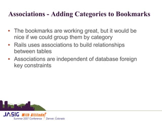 Associations - Adding Categories to Bookmarks The bookmarks are working great, but it would be nice if we could group them by category Rails uses associations to build relationships between tables Associations are independent of database foreign key constraints 