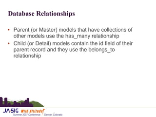 Database Relationships Parent (or Master) models that have collections of other models use the has_many relationship Child (or Detail) models contain the id field of their parent record and they use the belongs_to relationship 