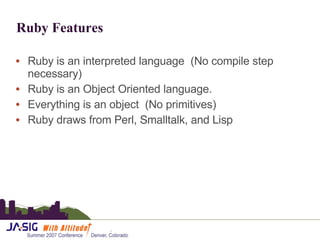 Ruby Features Ruby is an interpreted language  (No compile step necessary) Ruby is an Object Oriented language. Everything is an object  (No primitives) Ruby draws from  Perl, Smalltalk, and Lisp 