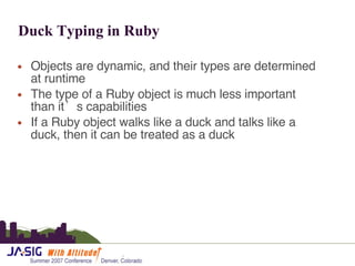 Duck Typing in Ruby Objects are dynamic, and their types are determined at runtime The type of a Ruby object is much less important than it’s capabilities If a Ruby object walks like a duck and talks like a duck, then it can be treated as a duck 