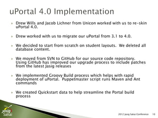    Drew Wills and Jacob Lichner from Unicon worked with us to re-skin
    uPortal 4.0.

   Drew worked with us to migrate our uPortal from 3.1 to 4.0.

   We decided to start from scratch on student layouts. We deleted all
    database content.

   We moved from SVN to GitHub for our source code repository.
    Using GitHub has improved our upgrade process to include patches
    from the latest Jasig releases

   We implemented Groovy Build process which helps with rapid
    deployment of uPortal. Puppetmaster script runs Maven and Ant
    commands

   We created Quickstart data to help streamline the Portal build
    process



                                                         2012 Jasig Sakai Conference   10
 