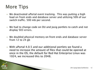    We deactivated uPortal event tracking. This was putting a high
    load on front ends and database server and utilizing 50% of our
    switch traffic. 500 mb per second.

   We had to change code on OU and Jasig portlets to catch and not
    display 503 errors.

   We doubled physical memory on front ends and database server
    from 12 to 24 gb

   With uPortal 4.0.5 and our additional portlets we found a
    need to increase the amount of files that could be opened at
    once in the OS, the default for Red Hat Enterprise Linux was
    1024, we increased this to 2048.



                                                      2012 Jasig Sakai Conference   12
 