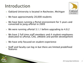    Oakland University is located in Rochester, Michigan

   We have approximately 20,000 students

   We have been running a Portal environment for 5 years and
    converted to Jasig uPortal in 2009

   We were running uPortal 3.1.1 before upgrading to 4.0.2

   We have 2 full time staff members and 4 student employees
    dedicated to uPortal, CAS, uMobile and portlet development

   We have only focused on student experience

   Staff and faculty can log in but there are limited predefined
    features




                                                        2012 Jasig Sakai Conference   2
 