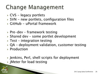    CVS - legacy portlets
   SVN - new portlets, configuration files
   GitHub - uPortal framework

   Pre-dev – framework testing
   Shared dev – some portlet development
   Test – integration testing
   QA – deployment validation, customer testing
   Production

   Jenkins, Perl, shell scripts for deployment
   jMeter for load testing

                                              2012 Jasig Sakai Conference   26
 