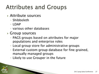    Attribute sources
    ◦ Shibboleth
    ◦ LDAP
    ◦ various other databases
   Group sources
    ◦ PAGS groups based on attributes for major
      populations and enterprise roles
    ◦ Local group store for administrative groups
    ◦ External custom group database for fine grained,
      manually managed groups
    ◦ Likely to use Grouper in the future



                                            2012 Jasig Sakai Conference   27
 