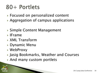    Focused on personalized content
   Aggregation of campus applications

   Simple Content Management
   IFrame
   XML Transform
   Dynamic Menu
   WebProxy
   Jasig Bookmarks, Weather and Courses
   And many custom portlets

                                     2012 Jasig Sakai Conference   39
 