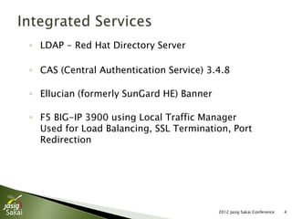 ◦ LDAP - Red Hat Directory Server

◦ CAS (Central Authentication Service) 3.4.8

◦ Ellucian (formerly SunGard HE) Banner

◦ F5 BIG-IP 3900 using Local Traffic Manager
  Used for Load Balancing, SSL Termination, Port
  Redirection




                                          2012 Jasig Sakai Conference   4
 