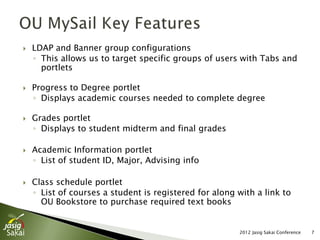    LDAP and Banner group configurations
    ◦ This allows us to target specific groups of users with Tabs and
      portlets

   Progress to Degree portlet
    ◦ Displays academic courses needed to complete degree

   Grades portlet
    ◦ Displays to student midterm and final grades

   Academic Information portlet
    ◦ List of student ID, Major, Advising info

   Class schedule portlet
    ◦ List of courses a student is registered for along with a link to
      OU Bookstore to purchase required text books


                                                        2012 Jasig Sakai Conference   7
 