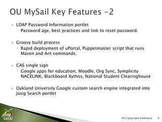    LDAP Password Information portlet
    ◦ Password age, best practices and link to reset password.

   Groovy build process
    ◦ Rapid deployment of uPortal, Puppetmaster script that runs
      Maven and Ant commands

   CAS single sign
    ◦ Google apps for education, Moodle, Org Sync, Symplicity
      NACELINK, Blackboard Xythos, National Student Clearinghouse

   Oakland University Google custom search engine integrated into
    Jasig Search portlet




                                                      2012 Jasig Sakai Conference   8
 