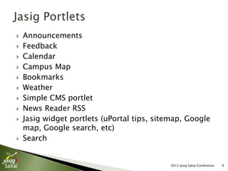    Announcements
   Feedback
   Calendar
   Campus Map
   Bookmarks
   Weather
   Simple CMS portlet
   News Reader RSS
   Jasig widget portlets (uPortal tips, sitemap, Google
    map, Google search, etc)
   Search


                                             2012 Jasig Sakai Conference   9
 