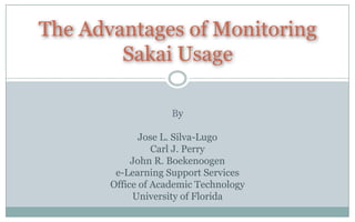 The Advantages of Monitoring
        Sakai Usage

                    By

              Jose L. Silva-Lugo
                 Carl J. Perry
            John R. Boekenoogen
        e-Learning Support Services
       Office of Academic Technology
            University of Florida
 