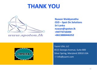 THANK YOU
       Nuwan Waidyanatha
       CEO – Spot On Solutions
       Sri Lanka
       nuwan@spoton.lk
       +94773710394
       +8613888446352



       Yazmi USA, LLC
       8515 Georgia Avenue, Suite 800
       Silver Spring, Maryland 20910 USA
        info@yazmi.com



                                           12
 