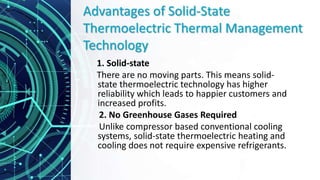 Advantages of Solid-State
Thermoelectric Thermal Management
Technology
1. Solid-state
There are no moving parts. This means solid-
state thermoelectric technology has higher
reliability which leads to happier customers and
increased profits.
2. No Greenhouse Gases Required
Unlike compressor based conventional cooling
systems, solid-state thermoelectric heating and
cooling does not require expensive refrigerants.
 