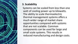 3. Scalability
Systems can be scaled from less than one
watt of cooling power up to kilowatts.
The ability to scale thermoelectric
thermal management systems offers a
much wider range of market share
opportunities compared with systems
that are not scalable. Common
components can be used for large and
small scale systems. This results in
reduced manufacturing and design costs.
 