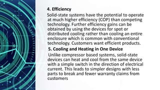 4. Efficiency
Solid-state systems have the potential to operate
at much higher efficiency (COP) than competing
technology. Further efficiency gains can be
obtained by using the devices for spot or
distributed cooling rather than cooling an entire
enclosure which is common with conventional
technology. Customers want efficient products.
5. Cooling and Heating in One Device
Unlike compressor based systems, solid-state
devices can heat and cool from the same device
with a simple switch in the direction of electrical
current. This leads to simpler designs with less
parts to break and fewer warranty claims from
customers
 
