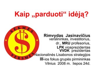 Kaip „parduoti“ idėją?   Rimvydas  Jasinavičius verslininkas, investitorius, dr.,  MRU  profesorius, LPK  viceprezidentas VVDK  prezidentas Nacionalinės Lisabonos strategijos III -ios fokus grupės pirmininkas Vilnius  2008 m.  liepos 24d. 