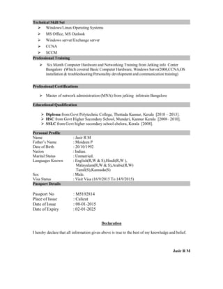 Technical Skill Set
 Windows/Linux Operating Systems
 MS Office, MS Outlook
 Windows server/Exchange server
 CCNA
 SCCM
Professional Training
 Six Month Computer Hardware and Networking Training from Jetking info Center
Bangalore (Which covered Basic Computer Hardware, Windows Server2008,CCNA,OS
installation & troubleshooting Personality development and communication training)
Professional Certifications
 Master of network administration (MNA) from jetking infotrain Bangalore
Educational Qualification
 Diploma from Govt Polytechnic College, Thottada Kannur, Kerala [2010 – 2013].
 HSC from Govt Higher Secondary School, Munderi, Kannur Kerala [2008– 2010].
 SSLC from Govt higher secondary school chelora, Kerala [2008].
Personal Profile
Name : Jasir R M
Father’s Name : Moideen P
Date of Birth : 20/10/1992
Nation : Indian.
Marital Status : Unmarried.
Languages Known : English(R,W & S),Hindi(R,W ),
Malayalam(R,W & S),Arabic(R,W)
Tamil(S),Kannada(S)
Sex : Male.
Visa Status : Visit Visa (16/9/2015 To 14/9/2015)
Passport Details
Passport No : M5192814
Place of Issue : Calicut
Date of Issue : 08-01-2015
Date of Expiry : 02-01-2025
Declaration
I hereby declare that all information given above is true to the best of my knowledge and belief.
Jasir R M
 