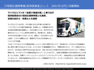 All Rights Reserved. Japan Small and medium enterprises Information Support Association. 3
IT経営応援隊事業(経済産業省)として、2001年10月に活動開始
マイクロソフトが「全国IT推進計画」に乗り出す
経済産業省のIT経営応援隊事業とも連携、
全国の会計士・税理士とも連携
これを「マイクロソフトIT推進全国会」メンバーのSIに提供することで、SI自身のサービスをより付加価値の
高い部門に集中できるようにする。シナリオは「IT基盤構築モデル」「情報共有モデル」「データ統合モデル」
の3つで、Windows 2000やExchange Server、SQL Serverなどを組み合わせた各モデルのパッケージ商品も
開発する。マイクロソフトIT推進全国会のメンバーとしてはすでに、全国のSI事業者172社が参加することが決
まっているほか、協賛パートナーとしてハードウェア／ソフトウェアベンダー、販売会社など22社の賛同も得
ているという。今後は地域ISPなどのネットワーク事業者やアプリケーベンダーにも呼びかけ、年内に250社程
度の参加を目指すとしている。
(2001/10/23) [Reported by nagasawa@impress.co.jp]
マイクロソフトは23日、中小企業におけるIT導入を支援する
「マイクロソフト全国IT推進計画」を発表した。SI事業を手がけ
る全国の地場企業を組織化し、IT化の遅れている、地方の中小企
業向けのソリューション販売を支援する。同計画では、従来は、
それぞれのSIが個々に行なっていた、顧客ニーズの分析やシステ
ム設計、システム構築などの、基礎的なプロセスを定番化した
“シナリオ”を用意。
 