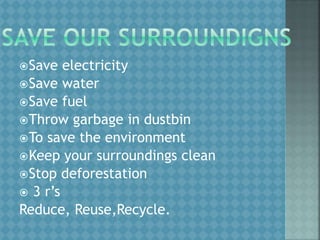 Save electricity
Save water
Save fuel
Throw garbage in dustbin
To save the environment
Keep your surroundings clean
Stop deforestation
 3 r’s
Reduce, Reuse,Recycle.
 