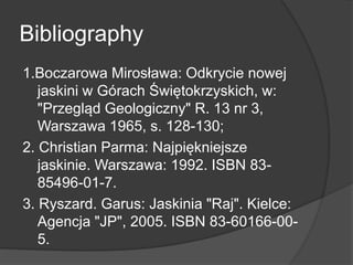 Bibliography
1.Boczarowa Mirosława: Odkrycie nowej
jaskini w Górach Świętokrzyskich, w:
"Przegląd Geologiczny" R. 13 nr 3,
Warszawa 1965, s. 128-130;
2. Christian Parma: Najpiękniejsze
jaskinie. Warszawa: 1992. ISBN 83-
85496-01-7.
3. Ryszard. Garus: Jaskinia "Raj". Kielce:
Agencja "JP", 2005. ISBN 83-60166-00-
5.
 