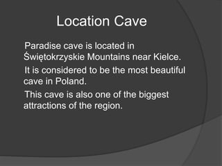 Location Cave
Paradise cave is located in
Świętokrzyskie Mountains near Kielce.
It is considered to be the most beautiful
cave in Poland.
This cave is also one of the biggest
attractions of the region.
 