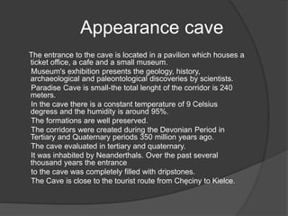 Appearance cave
The entrance to the cave is located in a pavilion which houses a
ticket office, a cafe and a small museum.
Museum's exhibition presents the geology, history,
archaeological and paleontological discoveries by scientists.
Paradise Cave is small-the total lenght of the corridor is 240
meters.
In the cave there is a constant temperature of 9 Celsius
degress and the humidity is around 95%.
The formations are well preserved.
The corridors were created during the Devonian Period in
Tertiary and Quaternary periods 350 million years ago.
The cave evaluated in tertiary and quaternary.
It was inhabited by Neanderthals. Over the past several
thousand years the entrance
to the cave was completely filled with dripstones.
The Cave is close to the tourist route from Chęciny to Kielce.
 