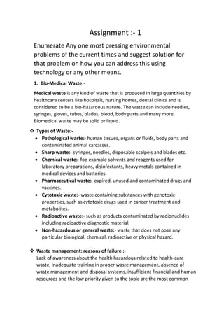 Assignment :- 1
Enumerate Any one most pressing environmental
problems of the current times and suggest solution for
that problem on how you can address this using
technology or any other means.
1. Bio-Medical Waste:-
Medical waste is any kind of waste that is produced in large quantities by
healthcare centers like hospitals, nursing homes, dental clinics and is
considered to be a bio-hazardous nature. The waste can include needles,
syringes, gloves, tubes, blades, blood, body parts and many more.
Biomedical waste may be solid or liquid.
❖ Types of Waste:-
• Pathological waste:- human tissues, organs or fluids, body parts and
contaminated animal carcasses.
• Sharp waste:- syringes, needles, disposable scalpels and blades etc.
• Chemical waste:- foe example solvents and reagents used for
laboratory preparations, disinfectants, heavy metals contained in
medical devices and batteries.
• Pharmaceutical waste:- expired, unused and contaminated drugs and
vaccines.
• Cytotoxic waste:- waste containing substances with genotoxic
properties, such as cytotoxic drugs used in cancer treatment and
metabolites.
• Radioactive waste:- such as products contaminated by radionuclides
including radioactive diagnostic material,
• Non-hazardous or general waste:- waste that does not pose any
particular biological, chemical, radioactive or physical hazard.
❖ Waste management: reasons of failure :-
Lack of awareness about the health hazardous related to health-care
waste, inadequate training in proper waste management, absence of
waste management and disposal systems, insufficient financial and human
resources and the low priority given to the topic are the most common
 