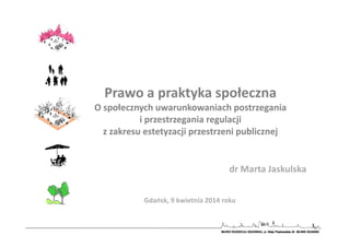 dr Marta Jaskulska
Gdańsk, 9 kwietnia 2014 roku
Prawo a praktyka społeczna
O społecznych uwarunkowaniach postrzegania
i przestrzegania regulacji
z zakresu estetyzacji przestrzeni publicznej
 