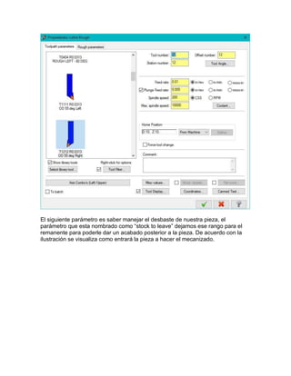 El siguiente parámetro es saber manejar el desbaste de nuestra pieza, el
parámetro que esta nombrado como “stock to leave” dejamos ese rango para el
remanente para poderle dar un acabado posterior a la pieza. De acuerdo con la
ilustración se visualiza como entrará la pieza a hacer el mecanizado.
 