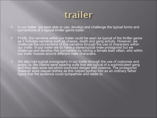 In our trailer, we were able to use, develop and challenge the typical forms and conventions of a typical thriller genre trailer.  Firstly, the narrative within our trailer could be seen as typical of the thriller genre as it includes narrative such as chases, death and gang activity. However, we challenge the conventions of this narrative through the use of characters within our trailer. In our trailer we do have a stereotypical male protagonist but we challenge and develop this convention by having a female lead villain, who within our trailer bosses around different male characters.  We also had typical iconography in our trailer through the use of costumes and props i.e. the villains were wearing suits that are typical of a sophisticated gang and they also wore red which connoted danger and violence. The protagonist however wore casual clothes as this helped portray him as an ordinary father figure that the audience could sympathise and relate to. 