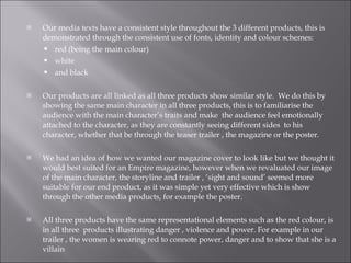Our media texts have a consistent style throughout the 3 different products, this is demonstrated through the consistent use of fonts, identity and colour schemes: red (being the main colour) white  and black  Our products are all linked as all three products show similar style.  We do this by showing the same main character in all three products, this is to familiarise the audience with the main character’s traits and make  the audience feel emotionally attached to the character, as they are constantly seeing different sides  to his character, whether that be through the teaser trailer , the magazine or the poster.  We had an idea of how we wanted our magazine cover to look like but we thought it would best suited for an Empire magazine, however when we revaluated our image  of the main character, the storyline and trailer , ‘sight and sound’ seemed more suitable for our end product, as it was simple yet very effective which is show through the other media products, for example the poster.  All three products have the same representational elements such as the red colour, is in all three  products illustrating danger , violence and power. For example in our trailer , the women is wearing red to connote power, danger and to show that she is a villain  