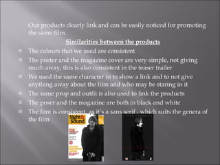 Our products clearly link and can be easily noticed for promoting the same film.  Similarities between the products   The colours that we used are consistent  The poster and the magazine cover are very simple, not giving much away, this is also consistent in the teaser trailer We used the same character in to show a link and to not give anything away about the film and who may be staring in it The same prop and outfit is also used to link the products The poser and the magazine are both in black and white The font is consistent, as it’s a sans serif , which suits the genera of the film  