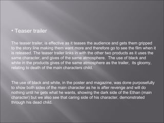Teaser trailer The teaser trailer, is effective as it teases the audience and gets them gripped to the story line making them want more and therefore go to see the film when it is released. The teaser trailer links in with the other two products as it uses the same character, and gives of the same atmosphere.  The use of black and white in the products gives of the same atmosphere as the trailer,  its gloomy, relating to death of the main characters child.  The use of black and white, in the poster and magazine, was done purposefully to show both sides of the main character as he is after revenge and will do nothing until he gets what he wants, showing the dark side of the Ethan (main character) but we also see that caring side of his character, demonstrated through his dead child.  
