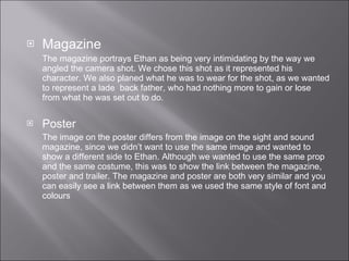 Magazine  The magazine portrays Ethan as being very intimidating by the way we angled the camera shot. We chose this shot as it represented his character. We also planed what he was to wear for the shot, as we wanted to represent a lade  back father, who had nothing more to gain or lose from what he was set out to do.  Poster  The image on the poster differs from the image on the sight and sound magazine, since we didn’t want to use the same image and wanted to show a different side to Ethan. Although we wanted to use the same prop and the same costume, this was to show the link between the magazine, poster and trailer. The magazine and poster are both very similar and you can easily see a link between them as we used the same style of font and colours  