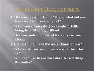1. Did you enjoy the trailer? If yes, what did you like about it? If not, why not? 2. What would you rate it on a scale of 1-10? 1 being bad, 10 being brilliant 3. Did you understand what the storyline was about? 4. Could you tell who the main character was? 5. What certificate would you classify this film as? 6. Would you go to see this film after watching the trailer? 