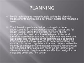 Media technologies helped hugely during the planning stages prior to constructing our trailer, poster and magazine cover.  The internet in particular helped us to gain a better understanding of the differences between teaser and full length trailers. Using the internet, we were able to understand the basic structure of a teaser trailer and therefore were better equipped to tackle our very own one. Our poster and magazine cover planning also benefitted from media technology. In order to better understand the standard forms and regulations that are common within the majority of film posters and magazine covers, we analysed and dissected other examples found on the internet and ultimately learned how to create an effective design for our magazine cover and film poster. 