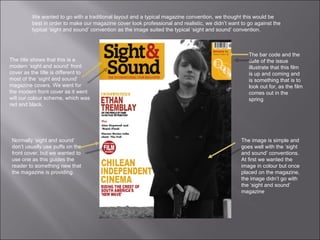 The bar code and the date of the issue  illustrate that this film is up and coming and is something that is to look out for, as the film comes out in the spring  We wanted to go with a traditional layout and a typical magazine convention, we thought this would be best in order to make our magazine cover look professional and realistic, we didn’t want to go against the typical ‘sight and sound’ convention as the image suited the typical ‘sight and sound’ convention.  The title shows that this is a modern ‘sight and sound’ front cover as the title is different to most of the ‘sight and sound’ magazine covers. We went for the modern front cover as it went will our colour scheme, which was red and black. The image is simple and goes well with the ‘sight and sound’ conventions. At first we wanted the image in colour but once placed on the magazine, the image didn’t go with the ‘sight and sound’ magazine  Normally ‘sight and sound’  don’t usually use puffs on the front cover, but we wanted to use one as this guides the reader to something new that the magazine is providing. 