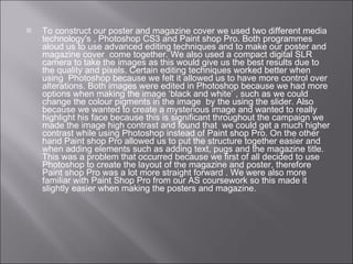 To construct our poster and magazine cover we used two different media technology's , Photoshop CS3 and Paint shop Pro. Both programmes aloud us to use advanced editing techniques and to make our poster and magazine cover  come together. We also used a compact digital SLR camera to take the images as this would give us the best results due to the quality and pixels. Certain editing techniques worked better when using  Photoshop because we felt it allowed us to have more control over alterations. Both images were edited in Photoshop because we had more options when making the image ‘black and white’ , such as we could change the colour pigments in the image  by the using the slider. Also because we wanted to create a mysterious image and wanted to really highlight his face because this is significant throughout the campaign we made the image high contrast and found that  we could get a much higher contrast while using Photoshop instead of Paint shop Pro. On the other hand Paint shop Pro allowed us to put the structure together easier and when adding elements such as adding text, pugs and the magazine title. This was a problem that occurred because we first of all decided to use Photoshop to create the layout of the magazine and poster, therefore Paint shop Pro was a lot more straight forward . We were also more familiar with Paint Shop Pro from our AS coursework so this made it slightly easier when making the posters and magazine. 