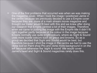 One of the first problems that occurred was when we was making the magazine cover. When I took the image I positioned Jamie in the centre because we previously decided to use a Empire cover because they are  more of a main stream movie magazine and thought our trailer would fit best with this and we knew after doing our research that Empire centred a lot of their images. Therefore when we came to putting the image with the Empire title it didn’t fit right together partly because of the colour in the image because Empire normally use quite bright colours, where as Sight & Sound uses more subtle colours such as greys and browns. So as a group we decided that Sight and Sound would be best, but therefore because I shot the image in the centre we had to use the clone tool on Paint shop Pro and clone more background in on the left because otherwise the ‘sight & sound’ title would cover Jamie's head and Sight & Sound magazines rarely does this.  