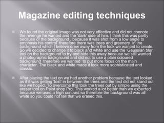 Magazine editing techniques We found the original image was not very effective and did not connote the revenge he wanted and the ‘dark’ side of him. I think this was partly because of the background , because it was shot from a low angle to emphasis his control  therefore there was trees and greenery  in the background which I believe drew away from the look we wanted to create. So we decided to change it to black and white and use the ‘Gaussian blur’ tool on the background to try and hide this away because we still wanted a photographic background and did not to use a plain coloured background  therefore we wanted  to put more focus on the main character. The black and white made it look more sophisticated and classic. After placing the text on we had another problem because the text looked as if it was getting ‘lost’ in between the trees and the text did not stand out like we hoped. To overcome this took the trees out by simple using the eraser tool on Paint shop Pro. This worked a lot better than we expected because we used a high contrast so therefore the background was all white so you could not tell that we erased this.  