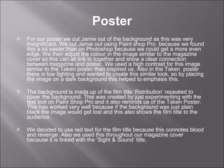 For our poster we cut Jamie out of the background as this was very insignificant. We cut Jamie out using Paint shop Pro  because we found this a lot easier than on Photoshop because we could get a more even edge. We then adjust the colour in the image similar to the magazine cover so this can all link in together and show a clear connection between magazine and poster. We used a high contrast for this image similar to the Taken poster than inspired us. Also in the Taken  poster there is low lighting and wanted to create this similar look, so by placing the image on a dark background this helped to emphasis this.  The background is made up of the film title ‘Retribution’ repeated to cover the background. This was created by just experimenting with the text tool on Paint Shop Pro and it also reminds us of the Taken Poster. This has worked very well because if the background was just plain black the image would get lost and this also shows the film title to the audience.  We decided to use red text for the film title because this connotes blood and revenge. Also we used this throughout our magazine cover because it is linked with the ‘Sight & Sound’ title.  Poster 