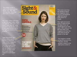 The modern cover is used in this issue and the layout  e.g. Title, date and barcode  show that this cover is modern  This cover is we how we wanted to layout our magazine cover, as it is a conventional ‘sight and sound’ cover since it is simple.  This ‘sight and sound’ cover is where we got the idea of how we should layout our front cover. With Jamie on the left hand side of the magazine and then the cover lines would be placed on the right  The colour of the cover lines is also the same colour which we opted for, although in this issue it only uses red, white and black, but we also went for the yellow as this kept in the sight and sound colour scheme.  ‘ Sight and sound’ don’t always place pugs or banners on the front cover of their magazine but as we are shown here one is used which is unusual. But that is why we wanted to us a pug on our front cover as it meant that our magazine would stand out.  The imagine is similar to that of ours as it is a mid shot, and the women is stand on the right just as Jamie is.  