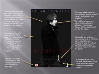 This main photograph has been used to connote his separation , which leads to the narrative of the trailer. Also by keeping this image on its own and centre suggest that he is the main character to the audience.  We experimented with the text tool on Paint Shop Pro by copying the ‘Retribution’ several times, so this covered the page, this worked very well and as a group we decided to use this as our background to the poster.  The film was rated a 15 as this showed mild violence and a small amount offensive language. The image was in black and white as this creates a sense of mystery and makes it look simplistic.  We tried the photograph in colour , but therefore the colourings in the images clashed with the background and the title colour. We used a gun as this is a conventional prop to the thriller genre. Also this was a significant  prop throughout our trailer, so therefore we wanted to include this within the poster A billing block was used because we created a movie poster and this is a main convention in produced posters. 