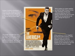 Instead of taking a photograph of Jamie running, we got a motionless image because when taking the image of him running it came out blurred and did not show clear detail.  This image connotes that he is looking at someone, and maybe after them. This is similar to our image, as Jamie looks as if he looking at someone, also the gun in their hands helps to connote this.  When putting our poster together we tried this style of layout, of the main character running and someone watching him from behind, therefore this did not come together as we expected so we had o change the layout of images.  When putting our poster together we tried this style of layout, of the main character running and someone watching him from behind, therefore this did not come together as we expected so we had o change the layout of images.  