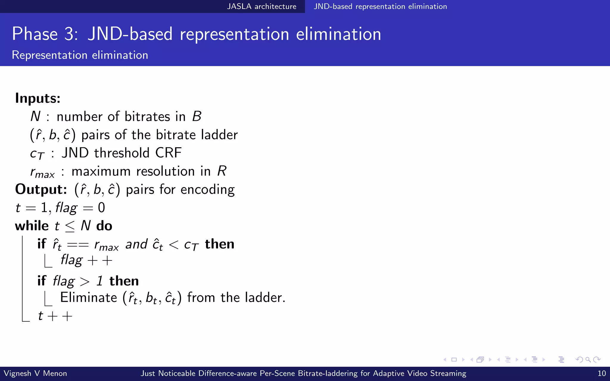 JASLA architecture JND-based representation elimination
Phase 3: JND-based representation elimination
Representation elimination
Inputs:
N : number of bitrates in B
(ˆ
r, b, ĉ) pairs of the bitrate ladder
cT : JND threshold CRF
rmax : maximum resolution in R
Output: (ˆ
r, b, ĉ) pairs for encoding
t = 1, flag = 0
while t ≤ N do
if ˆ
rt == rmax and ĉt < cT then
flag + +
if flag > 1 then
Eliminate (ˆ
rt, bt, ĉt) from the ladder.
t + +
Vignesh V Menon Just Noticeable Difference-aware Per-Scene Bitrate-laddering for Adaptive Video Streaming 10
 