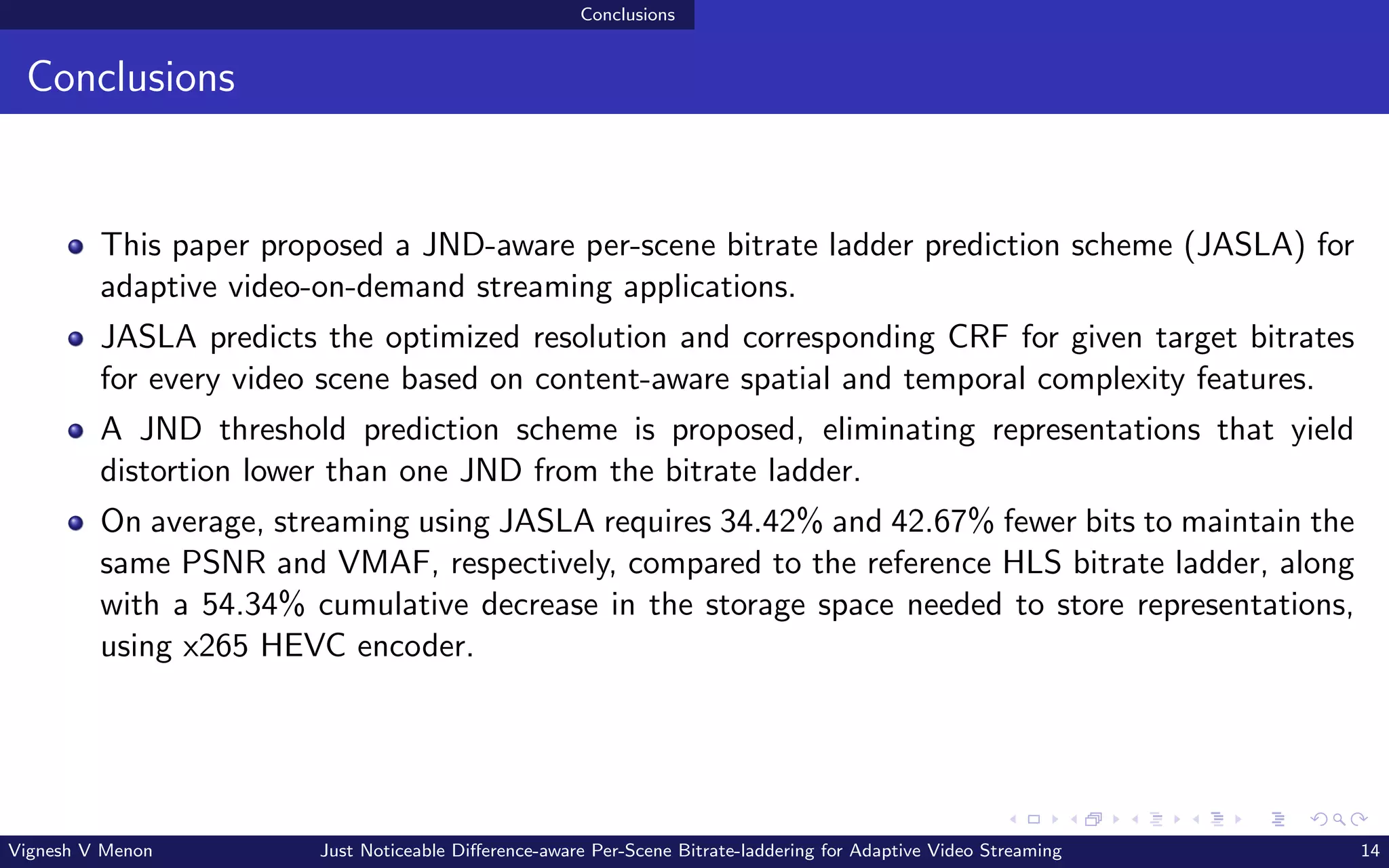 Conclusions
Conclusions
This paper proposed a JND-aware per-scene bitrate ladder prediction scheme (JASLA) for
adaptive video-on-demand streaming applications.
JASLA predicts the optimized resolution and corresponding CRF for given target bitrates
for every video scene based on content-aware spatial and temporal complexity features.
A JND threshold prediction scheme is proposed, eliminating representations that yield
distortion lower than one JND from the bitrate ladder.
On average, streaming using JASLA requires 34.42% and 42.67% fewer bits to maintain the
same PSNR and VMAF, respectively, compared to the reference HLS bitrate ladder, along
with a 54.34% cumulative decrease in the storage space needed to store representations,
using x265 HEVC encoder.
Vignesh V Menon Just Noticeable Difference-aware Per-Scene Bitrate-laddering for Adaptive Video Streaming 14
 