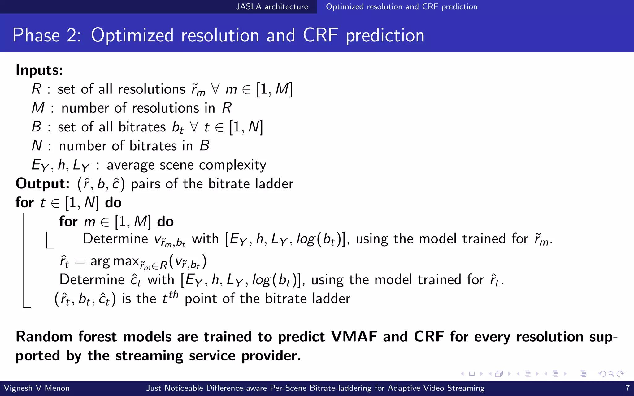 JASLA architecture Optimized resolution and CRF prediction
Phase 2: Optimized resolution and CRF prediction
Inputs:
R : set of all resolutions ˜
rm ∀ m ∈ [1, M]
M : number of resolutions in R
B : set of all bitrates bt ∀ t ∈ [1, N]
N : number of bitrates in B
EY , h, LY : average scene complexity
Output: (ˆ
r, b, ĉ) pairs of the bitrate ladder
for t ∈ [1, N] do
for m ∈ [1, M] do
Determine v˜
rm,bt with [EY , h, LY , log(bt)], using the model trained for ˜
rm.
ˆ
rt = arg max˜
rm∈R(v˜
r,bt )
Determine ĉt with [EY , h, LY , log(bt)], using the model trained for ˆ
rt.
(ˆ
rt, bt, ĉt) is the tth point of the bitrate ladder
Random forest models are trained to predict VMAF and CRF for every resolution sup-
ported by the streaming service provider.
Vignesh V Menon Just Noticeable Difference-aware Per-Scene Bitrate-laddering for Adaptive Video Streaming 7
 