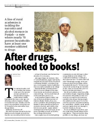 people politics policy performance
Ray of Hope

A line of rural
academies is
tackling the
narcotics and
alcohol menace in
Punjab – a state
where nearly 70
percent households
have at least one
member addicted
to drugs

After drugs,
hooked to books!
Jasleen Kaur

T

he national media, and
as a corollary the nation,
woke up to the narcotic
menace prevalent in
Punjab when Congress
leader Rahul Gandhi
highlighted the issue a year ago. Addressing a rally in Sangrur, Punjab,
in October last year, Gandhi, now the
party’s vice-president, said seven out
of 10 youths in the state suffer from
drug problem.
Suddenly, the lid was off.
But what everyone missed in the hullabaloo was the simple yet stark fact
that the can was always full of worms

40 GovernanceNow | December 16-31, 2013

– at least it has been over the last few
decades. Or so it seems.
Ask Jagtar Singh, for instance. Now
17 and off addiction, Jagtar had barely
stepped into his teens when he started
consuming ‘bhukki’, a residue of opium, a very popular mode of addiction
that was easily available in his village
– Kakrala Bhaike in Patiala district –
like it is in most villages of the state.
From heroin and cocaine to pharmaceutical drugs – the boy took them all
in the next three years or so.
A rich landlord, Jagtar’s father was
one of the most prosperous men of
Kakrala Bhaike. Money, thus, was
never a problem. But graduating from
bhukki to other substances (throw in
alcohol to the list), and it drills a big
hole in your pocket – Jagtar admits
stealing money from home and, at one
point, spending as much as `1,000 a
day on drugs and alcohol.
Later, Jagtar says, he started getting

commission on sale of drugs to other
young children in the village: “If I
could add 10 children, I could get a
day’s dose for free.” So where did it all
start? Shockingly enough, at the government school in his village, where
he studied till class VI. “No one in our
school told us that drugs are harmful.
In fact, most of our teachers were on
heroin, alcohol and tobacco.”
Not all such addicts come from affluent families, though. Gagandeep Singh,
for instance, left studies in class V to
work at a tea stall for the money he
needed to buy drugs. Having caught
the addiction at the age of 12, for the
next five years he consumed anything
he could afford – bhukki, zarda, opium
and any capsule they can manage to
lay their hands on, he says.
It was not difficult to get them, says
the youth from Dhaula village in Barnala district. “There are known drug
peddlers in my village, and you can

 