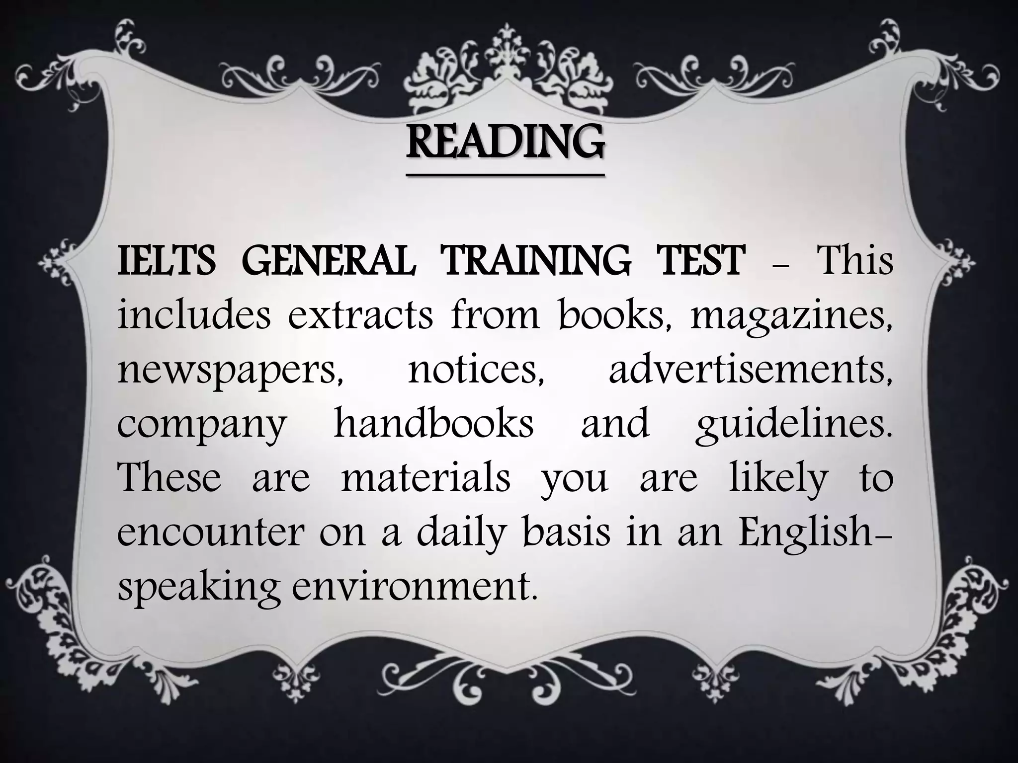 READING
IELTS GENERAL TRAINING TEST - This
includes extracts from books, magazines,
newspapers, notices, advertisements,
company handbooks and guidelines.
These are materials you are likely to
encounter on a daily basis in an English-
speaking environment.
 