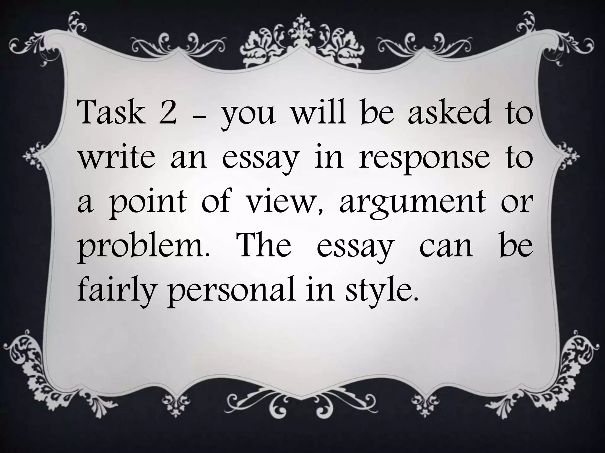 Task 2 - you will be asked to
write an essay in response to
a point of view, argument or
problem. The essay can be
fairly personal in style.
 